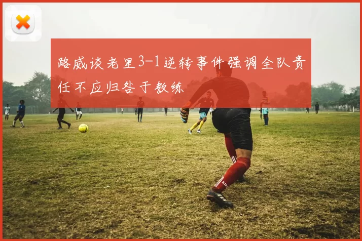 路威谈老里3-1逆转事件强调全队责任不应归咎于教练