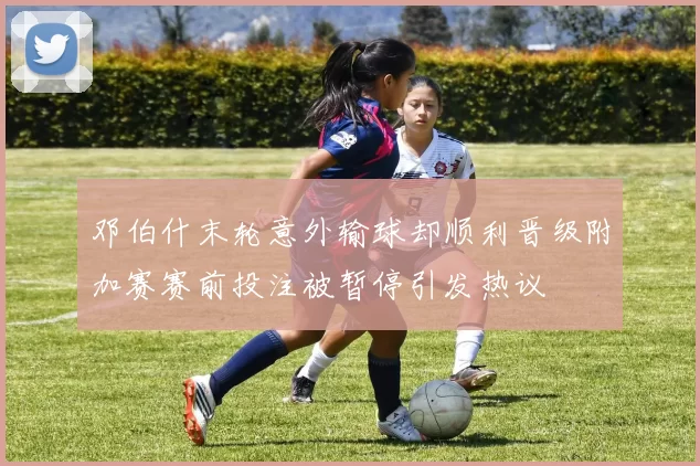 邓伯什末轮意外输球却顺利晋级附加赛赛前投注被暂停引发热议