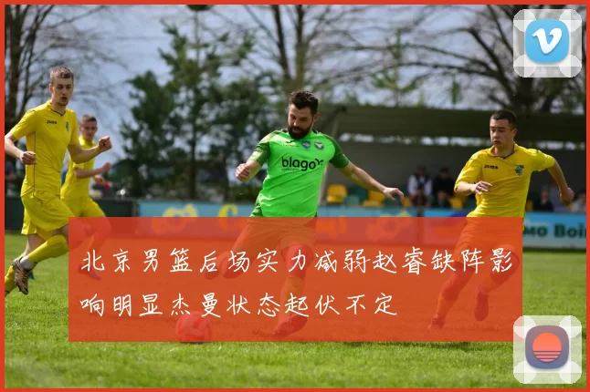 北京男篮后场实力减弱赵睿缺阵影响明显杰曼状态起伏不定