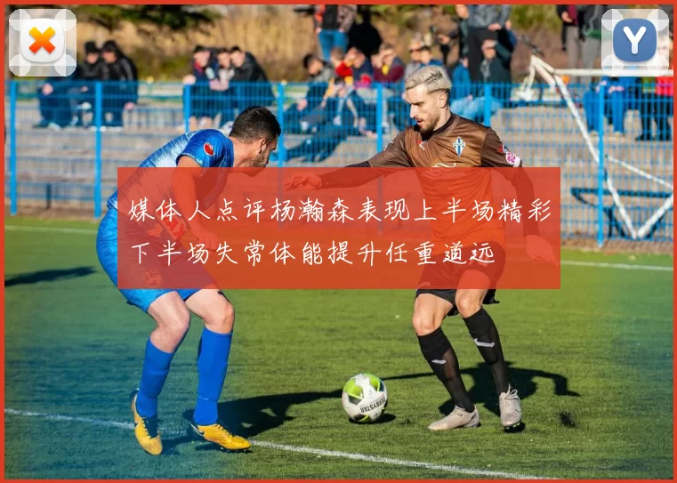 媒体人点评杨瀚森表现上半场精彩下半场失常体能提升任重道远