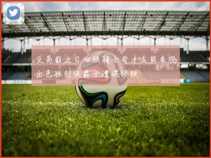 交易截止日回顾骑士奇才灰熊表现出色独行侠爵士遭遇惨败