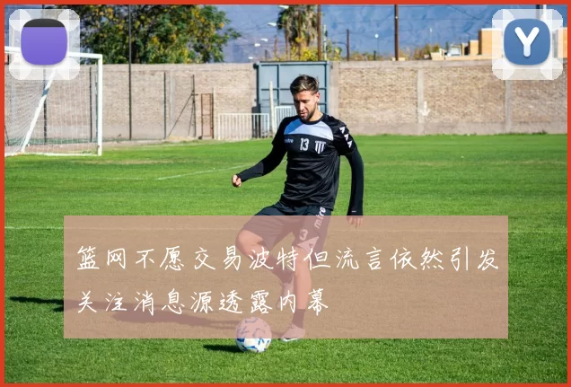 篮网不愿交易波特但流言依然引发关注消息源透露内幕