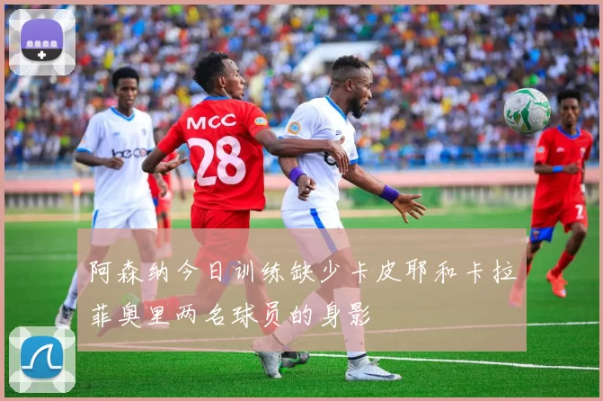 阿森纳今日训练缺少卡皮耶和卡拉菲奥里两名球员的身影
