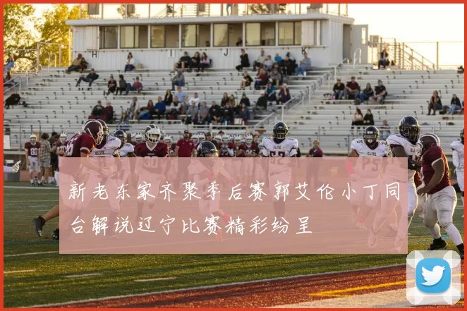 新老东家齐聚季后赛郭艾伦小丁同台解说辽宁比赛精彩纷呈