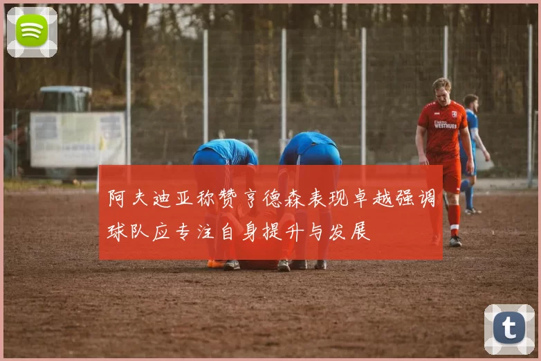 阿夫迪亚称赞亨德森表现卓越强调球队应专注自身提升与发展
