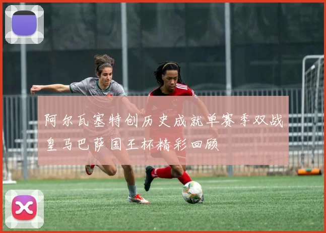 阿尔瓦塞特创历史成就单赛季双战皇马巴萨国王杯精彩回顾
