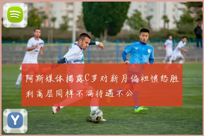 阿斯媒体揭露C罗对新月偏袒愤怒胜利高层同样不满待遇不公