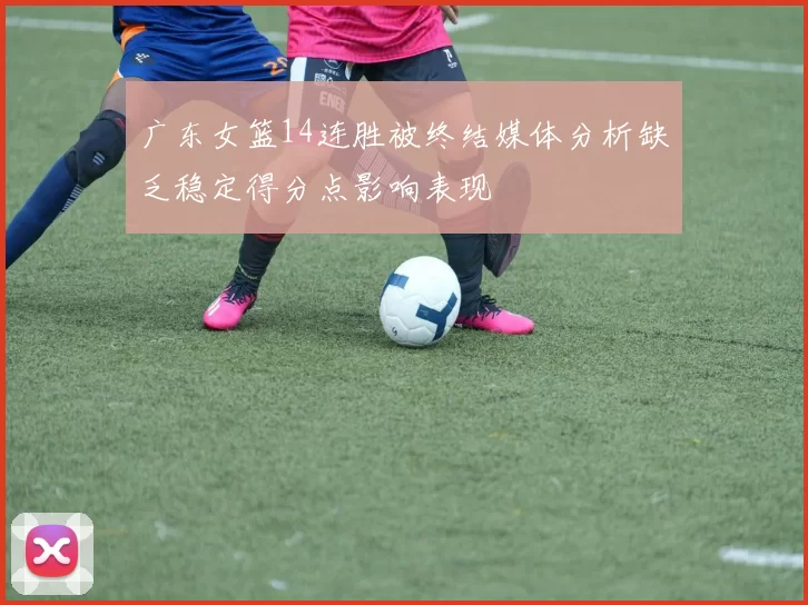 广东女篮14连胜被终结媒体分析缺乏稳定得分点影响表现