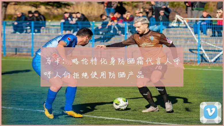 马卡：略伦特化身防晒霜代言人呼吁人们拒绝使用防晒产品