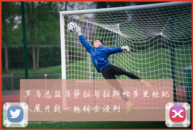 罗马总监马萨拉与拉斯帕多里经纪人展开新一轮转会谈判