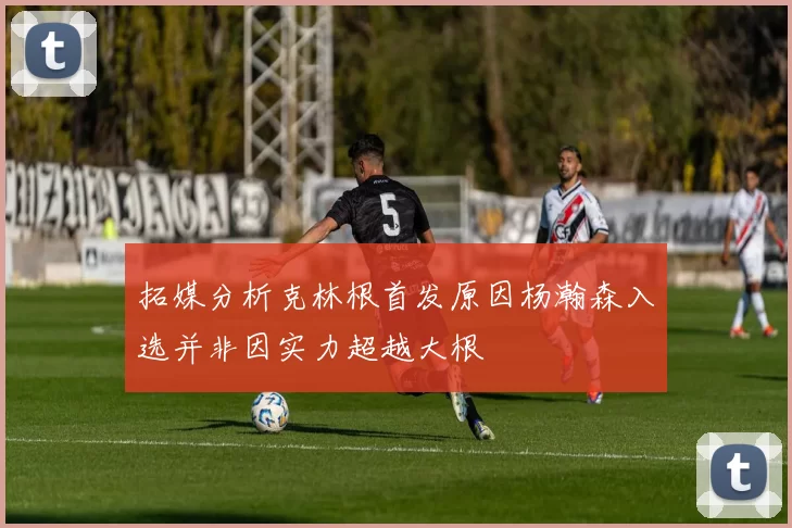 拓媒分析克林根首发原因杨瀚森入选并非因实力超越大根