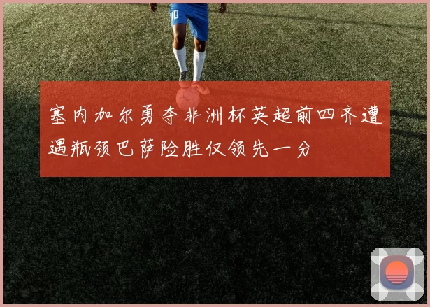 塞内加尔勇夺非洲杯英超前四齐遭遇瓶颈巴萨险胜仅领先一分