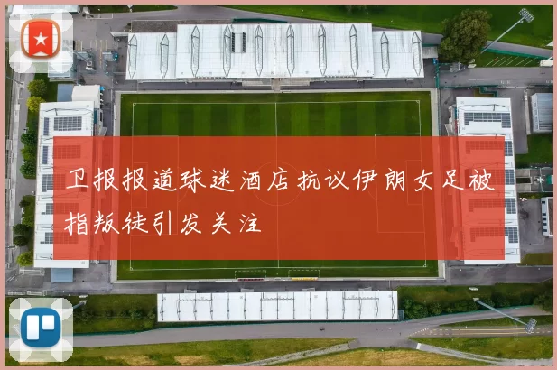 卫报报道球迷酒店抗议伊朗女足被指叛徒引发关注