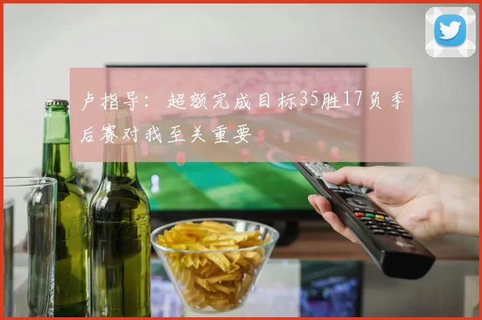 卢指导：超额完成目标35胜17负季后赛对我至关重要